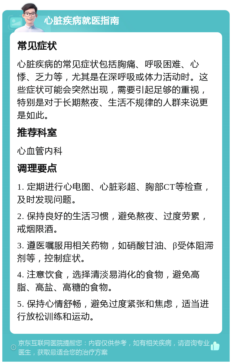 心脏疾病就医指南 常见症状 心脏疾病的常见症状包括胸痛、呼吸困难、心悸、乏力等，尤其是在深呼吸或体力活动时。这些症状可能会突然出现，需要引起足够的重视，特别是对于长期熬夜、生活不规律的人群来说更是如此。 推荐科室 心血管内科 调理要点 1. 定期进行心电图、心脏彩超、胸部CT等检查，及时发现问题。 2. 保持良好的生活习惯，避免熬夜、过度劳累，戒烟限酒。 3. 遵医嘱服用相关药物，如硝酸甘油、β受体阻滞剂等，控制症状。 4. 注意饮食，选择清淡易消化的食物，避免高脂、高盐、高糖的食物。 5. 保持心情舒畅，避免过度紧张和焦虑，适当进行放松训练和运动。