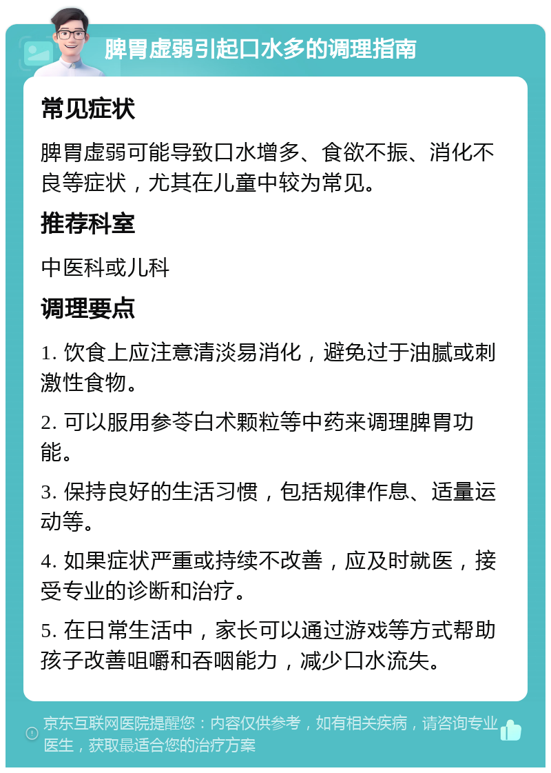 脾胃虚弱引起口水多的调理指南 常见症状 脾胃虚弱可能导致口水增多、食欲不振、消化不良等症状，尤其在儿童中较为常见。 推荐科室 中医科或儿科 调理要点 1. 饮食上应注意清淡易消化，避免过于油腻或刺激性食物。 2. 可以服用参苓白术颗粒等中药来调理脾胃功能。 3. 保持良好的生活习惯，包括规律作息、适量运动等。 4. 如果症状严重或持续不改善，应及时就医，接受专业的诊断和治疗。 5. 在日常生活中，家长可以通过游戏等方式帮助孩子改善咀嚼和吞咽能力，减少口水流失。