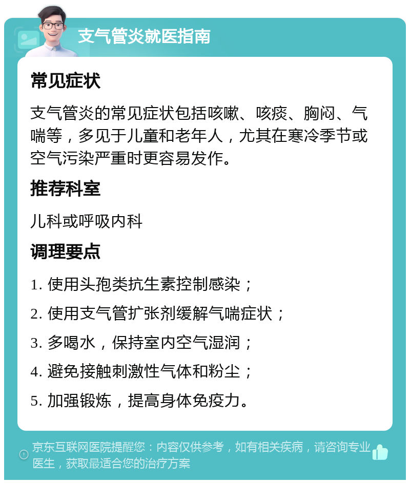 支气管炎就医指南 常见症状 支气管炎的常见症状包括咳嗽、咳痰、胸闷、气喘等，多见于儿童和老年人，尤其在寒冷季节或空气污染严重时更容易发作。 推荐科室 儿科或呼吸内科 调理要点 1. 使用头孢类抗生素控制感染； 2. 使用支气管扩张剂缓解气喘症状； 3. 多喝水，保持室内空气湿润； 4. 避免接触刺激性气体和粉尘； 5. 加强锻炼，提高身体免疫力。