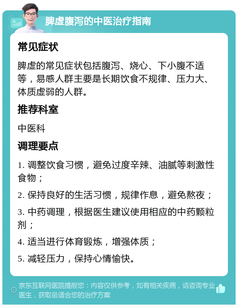 脾虚腹泻的中医治疗指南 常见症状 脾虚的常见症状包括腹泻、烧心、下小腹不适等，易感人群主要是长期饮食不规律、压力大、体质虚弱的人群。 推荐科室 中医科 调理要点 1. 调整饮食习惯，避免过度辛辣、油腻等刺激性食物； 2. 保持良好的生活习惯，规律作息，避免熬夜； 3. 中药调理，根据医生建议使用相应的中药颗粒剂； 4. 适当进行体育锻炼，增强体质； 5. 减轻压力，保持心情愉快。