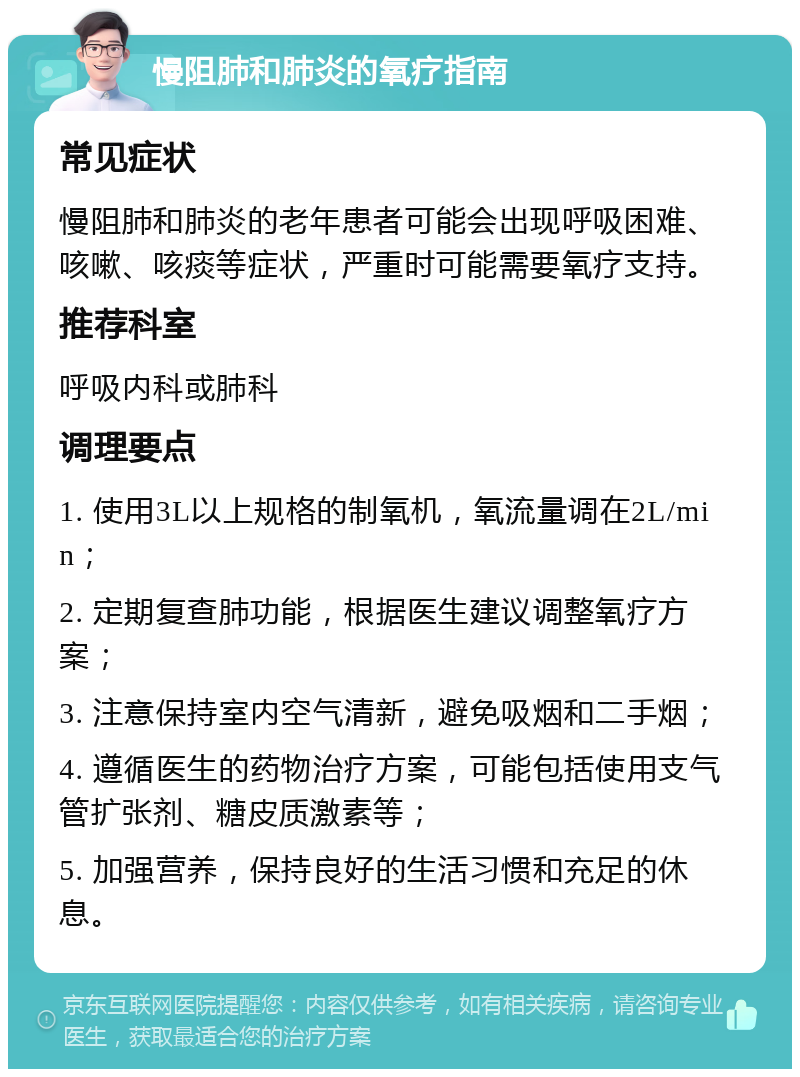 慢阻肺和肺炎的氧疗指南 常见症状 慢阻肺和肺炎的老年患者可能会出现呼吸困难、咳嗽、咳痰等症状，严重时可能需要氧疗支持。 推荐科室 呼吸内科或肺科 调理要点 1. 使用3L以上规格的制氧机，氧流量调在2L/min； 2. 定期复查肺功能，根据医生建议调整氧疗方案； 3. 注意保持室内空气清新，避免吸烟和二手烟； 4. 遵循医生的药物治疗方案，可能包括使用支气管扩张剂、糖皮质激素等； 5. 加强营养，保持良好的生活习惯和充足的休息。