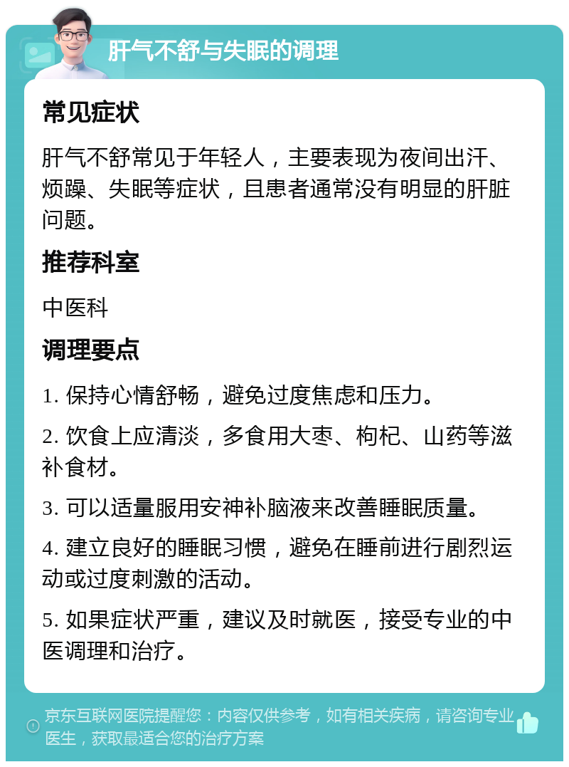 肝气不舒与失眠的调理 常见症状 肝气不舒常见于年轻人，主要表现为夜间出汗、烦躁、失眠等症状，且患者通常没有明显的肝脏问题。 推荐科室 中医科 调理要点 1. 保持心情舒畅，避免过度焦虑和压力。 2. 饮食上应清淡，多食用大枣、枸杞、山药等滋补食材。 3. 可以适量服用安神补脑液来改善睡眠质量。 4. 建立良好的睡眠习惯，避免在睡前进行剧烈运动或过度刺激的活动。 5. 如果症状严重，建议及时就医，接受专业的中医调理和治疗。