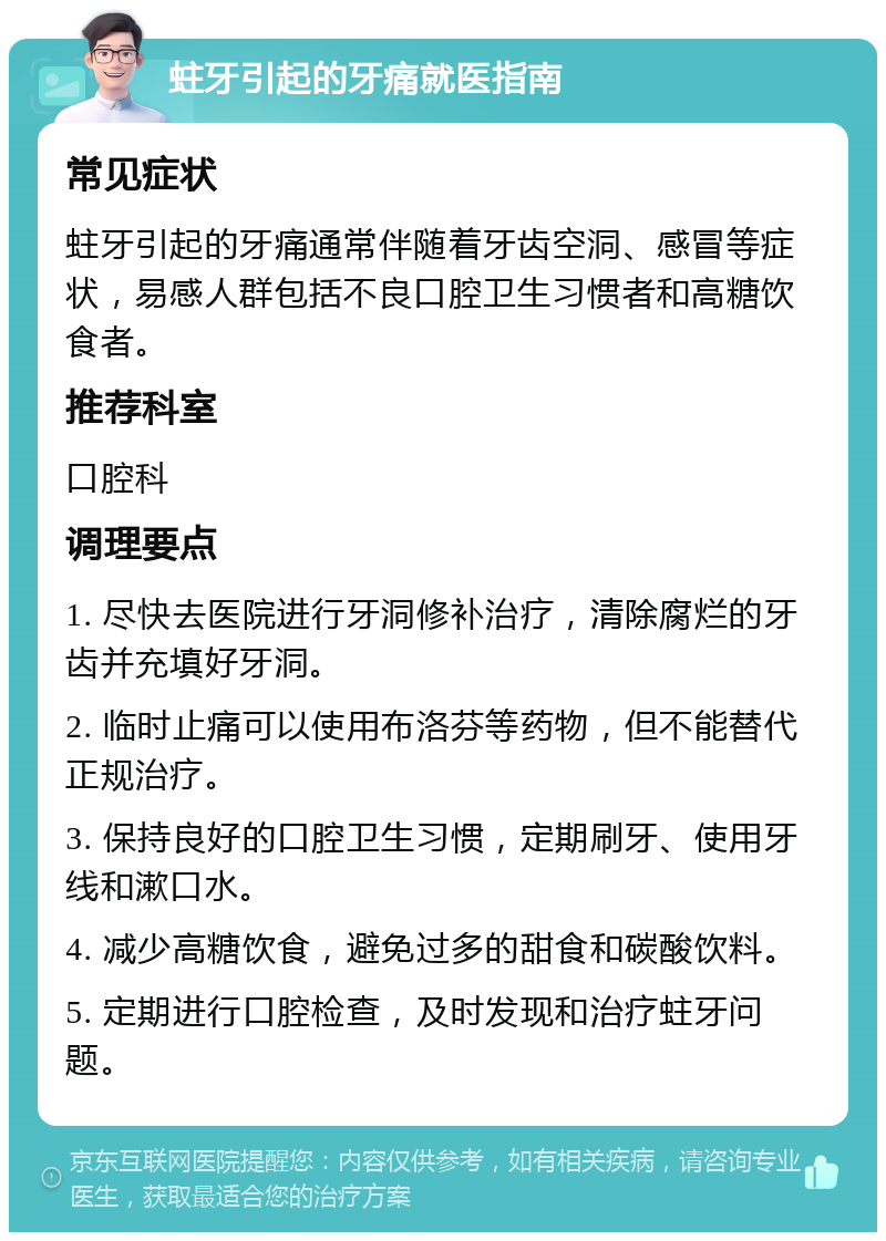 蛀牙引起的牙痛就医指南 常见症状 蛀牙引起的牙痛通常伴随着牙齿空洞、感冒等症状，易感人群包括不良口腔卫生习惯者和高糖饮食者。 推荐科室 口腔科 调理要点 1. 尽快去医院进行牙洞修补治疗，清除腐烂的牙齿并充填好牙洞。 2. 临时止痛可以使用布洛芬等药物，但不能替代正规治疗。 3. 保持良好的口腔卫生习惯，定期刷牙、使用牙线和漱口水。 4. 减少高糖饮食，避免过多的甜食和碳酸饮料。 5. 定期进行口腔检查，及时发现和治疗蛀牙问题。