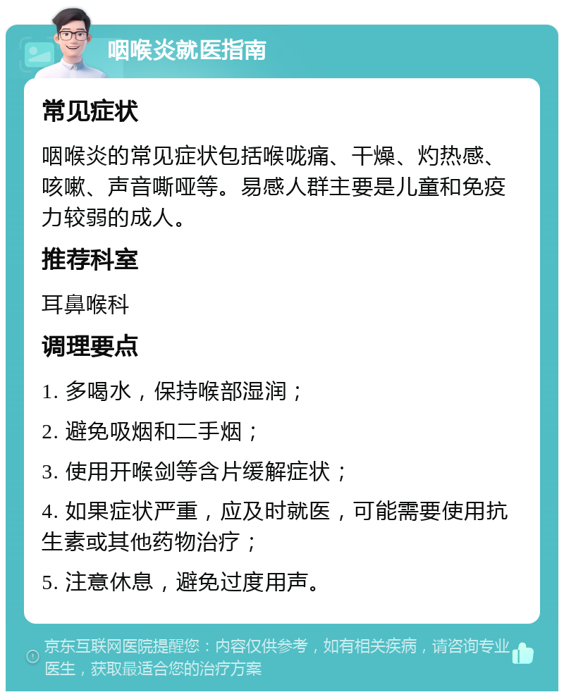 咽喉炎就医指南 常见症状 咽喉炎的常见症状包括喉咙痛、干燥、灼热感、咳嗽、声音嘶哑等。易感人群主要是儿童和免疫力较弱的成人。 推荐科室 耳鼻喉科 调理要点 1. 多喝水，保持喉部湿润； 2. 避免吸烟和二手烟； 3. 使用开喉剑等含片缓解症状； 4. 如果症状严重，应及时就医，可能需要使用抗生素或其他药物治疗； 5. 注意休息，避免过度用声。