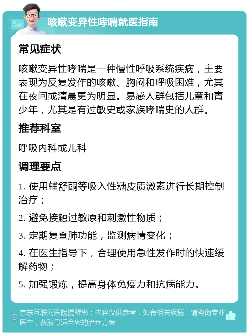 咳嗽变异性哮喘就医指南 常见症状 咳嗽变异性哮喘是一种慢性呼吸系统疾病，主要表现为反复发作的咳嗽、胸闷和呼吸困难，尤其在夜间或清晨更为明显。易感人群包括儿童和青少年，尤其是有过敏史或家族哮喘史的人群。 推荐科室 呼吸内科或儿科 调理要点 1. 使用辅舒酮等吸入性糖皮质激素进行长期控制治疗； 2. 避免接触过敏原和刺激性物质； 3. 定期复查肺功能，监测病情变化； 4. 在医生指导下，合理使用急性发作时的快速缓解药物； 5. 加强锻炼，提高身体免疫力和抗病能力。