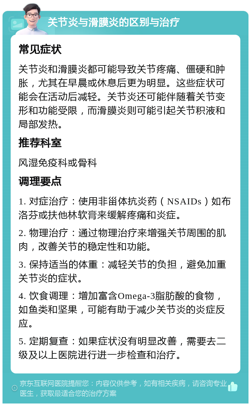 关节炎与滑膜炎的区别与治疗 常见症状 关节炎和滑膜炎都可能导致关节疼痛、僵硬和肿胀，尤其在早晨或休息后更为明显。这些症状可能会在活动后减轻。关节炎还可能伴随着关节变形和功能受限，而滑膜炎则可能引起关节积液和局部发热。 推荐科室 风湿免疫科或骨科 调理要点 1. 对症治疗：使用非甾体抗炎药（NSAIDs）如布洛芬或扶他林软膏来缓解疼痛和炎症。 2. 物理治疗：通过物理治疗来增强关节周围的肌肉，改善关节的稳定性和功能。 3. 保持适当的体重：减轻关节的负担，避免加重关节炎的症状。 4. 饮食调理：增加富含Omega-3脂肪酸的食物，如鱼类和坚果，可能有助于减少关节炎的炎症反应。 5. 定期复查：如果症状没有明显改善，需要去二级及以上医院进行进一步检查和治疗。