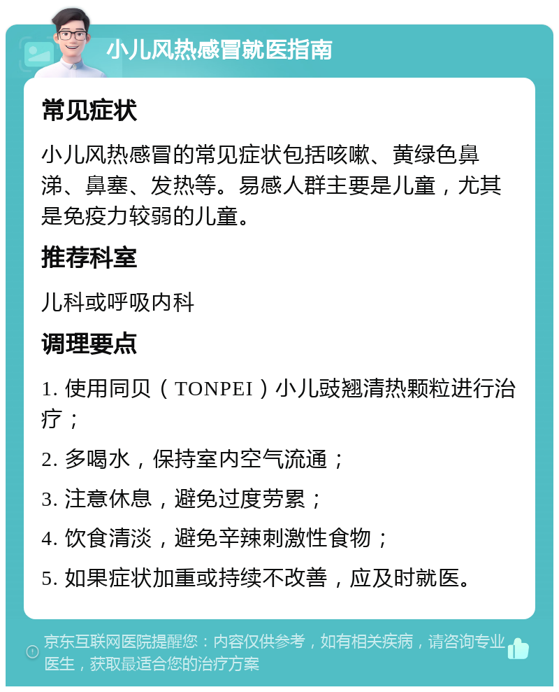 小儿风热感冒就医指南 常见症状 小儿风热感冒的常见症状包括咳嗽、黄绿色鼻涕、鼻塞、发热等。易感人群主要是儿童，尤其是免疫力较弱的儿童。 推荐科室 儿科或呼吸内科 调理要点 1. 使用同贝（TONPEI）小儿豉翘清热颗粒进行治疗； 2. 多喝水，保持室内空气流通； 3. 注意休息，避免过度劳累； 4. 饮食清淡，避免辛辣刺激性食物； 5. 如果症状加重或持续不改善，应及时就医。