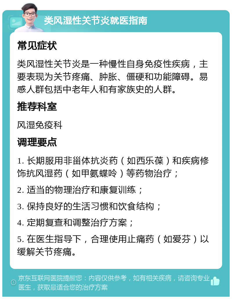 类风湿性关节炎就医指南 常见症状 类风湿性关节炎是一种慢性自身免疫性疾病，主要表现为关节疼痛、肿胀、僵硬和功能障碍。易感人群包括中老年人和有家族史的人群。 推荐科室 风湿免疫科 调理要点 1. 长期服用非甾体抗炎药（如西乐葆）和疾病修饰抗风湿药（如甲氨蝶呤）等药物治疗； 2. 适当的物理治疗和康复训练； 3. 保持良好的生活习惯和饮食结构； 4. 定期复查和调整治疗方案； 5. 在医生指导下，合理使用止痛药（如爱芬）以缓解关节疼痛。