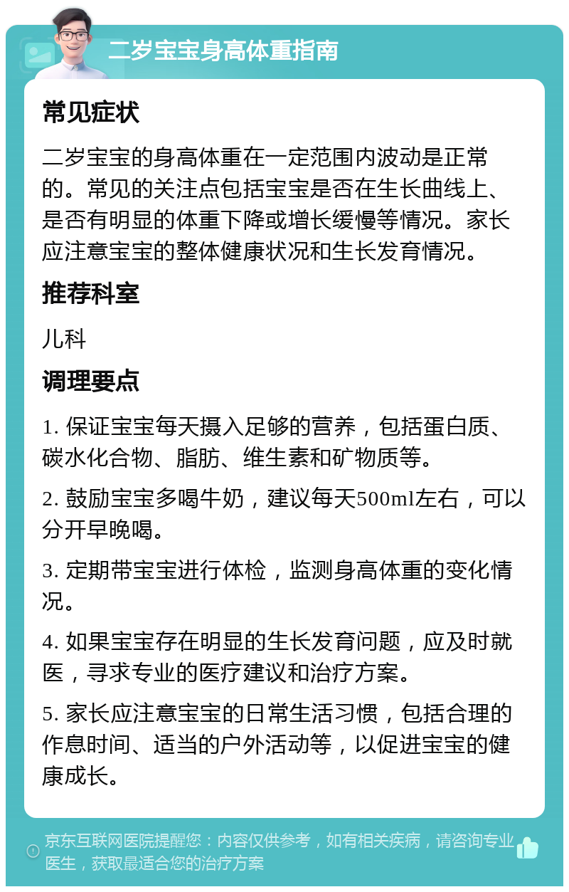 二岁宝宝身高体重指南 常见症状 二岁宝宝的身高体重在一定范围内波动是正常的。常见的关注点包括宝宝是否在生长曲线上、是否有明显的体重下降或增长缓慢等情况。家长应注意宝宝的整体健康状况和生长发育情况。 推荐科室 儿科 调理要点 1. 保证宝宝每天摄入足够的营养，包括蛋白质、碳水化合物、脂肪、维生素和矿物质等。 2. 鼓励宝宝多喝牛奶，建议每天500ml左右，可以分开早晚喝。 3. 定期带宝宝进行体检，监测身高体重的变化情况。 4. 如果宝宝存在明显的生长发育问题，应及时就医，寻求专业的医疗建议和治疗方案。 5. 家长应注意宝宝的日常生活习惯，包括合理的作息时间、适当的户外活动等，以促进宝宝的健康成长。