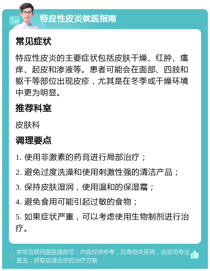 特应性皮炎就医指南 常见症状 特应性皮炎的主要症状包括皮肤干燥、红肿、瘙痒、起皮和渗液等。患者可能会在面部、四肢和躯干等部位出现皮疹，尤其是在冬季或干燥环境中更为明显。 推荐科室 皮肤科 调理要点 1. 使用非激素的药膏进行局部治疗； 2. 避免过度洗澡和使用刺激性强的清洁产品； 3. 保持皮肤湿润，使用温和的保湿霜； 4. 避免食用可能引起过敏的食物； 5. 如果症状严重，可以考虑使用生物制剂进行治疗。