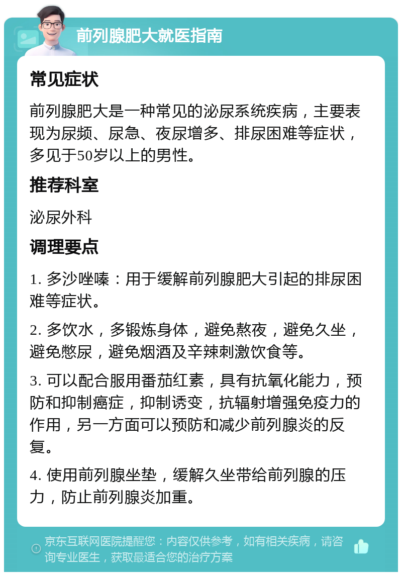 前列腺肥大就医指南 常见症状 前列腺肥大是一种常见的泌尿系统疾病，主要表现为尿频、尿急、夜尿增多、排尿困难等症状，多见于50岁以上的男性。 推荐科室 泌尿外科 调理要点 1. 多沙唑嗪：用于缓解前列腺肥大引起的排尿困难等症状。 2. 多饮水，多锻炼身体，避免熬夜，避免久坐，避免憋尿，避免烟酒及辛辣刺激饮食等。 3. 可以配合服用番茄红素，具有抗氧化能力，预防和抑制癌症，抑制诱变，抗辐射增强免疫力的作用，另一方面可以预防和减少前列腺炎的反复。 4. 使用前列腺坐垫，缓解久坐带给前列腺的压力，防止前列腺炎加重。