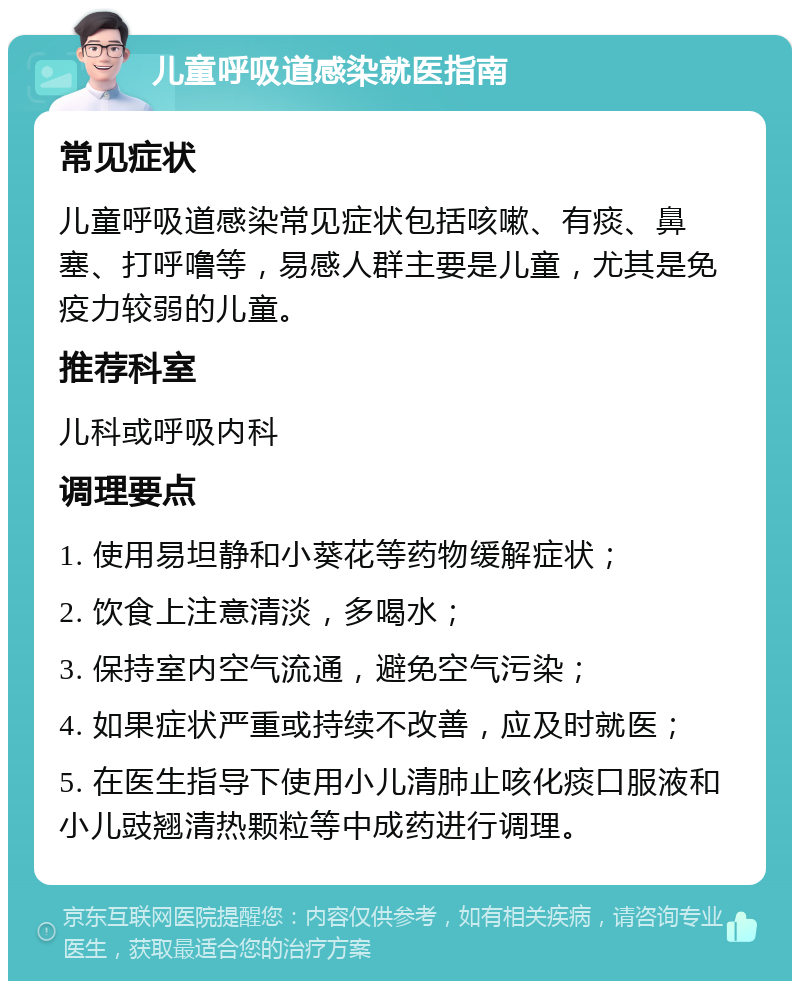 儿童呼吸道感染就医指南 常见症状 儿童呼吸道感染常见症状包括咳嗽、有痰、鼻塞、打呼噜等，易感人群主要是儿童，尤其是免疫力较弱的儿童。 推荐科室 儿科或呼吸内科 调理要点 1. 使用易坦静和小葵花等药物缓解症状； 2. 饮食上注意清淡，多喝水； 3. 保持室内空气流通，避免空气污染； 4. 如果症状严重或持续不改善，应及时就医； 5. 在医生指导下使用小儿清肺止咳化痰口服液和小儿豉翘清热颗粒等中成药进行调理。