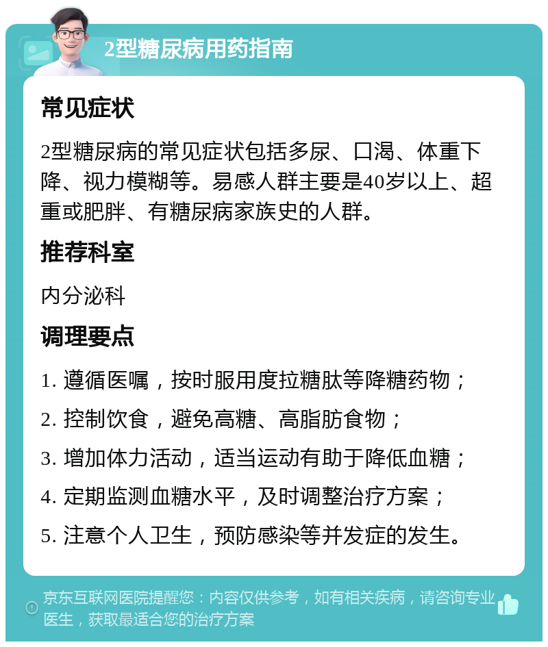 2型糖尿病用药指南 常见症状 2型糖尿病的常见症状包括多尿、口渴、体重下降、视力模糊等。易感人群主要是40岁以上、超重或肥胖、有糖尿病家族史的人群。 推荐科室 内分泌科 调理要点 1. 遵循医嘱，按时服用度拉糖肽等降糖药物； 2. 控制饮食，避免高糖、高脂肪食物； 3. 增加体力活动，适当运动有助于降低血糖； 4. 定期监测血糖水平，及时调整治疗方案； 5. 注意个人卫生，预防感染等并发症的发生。