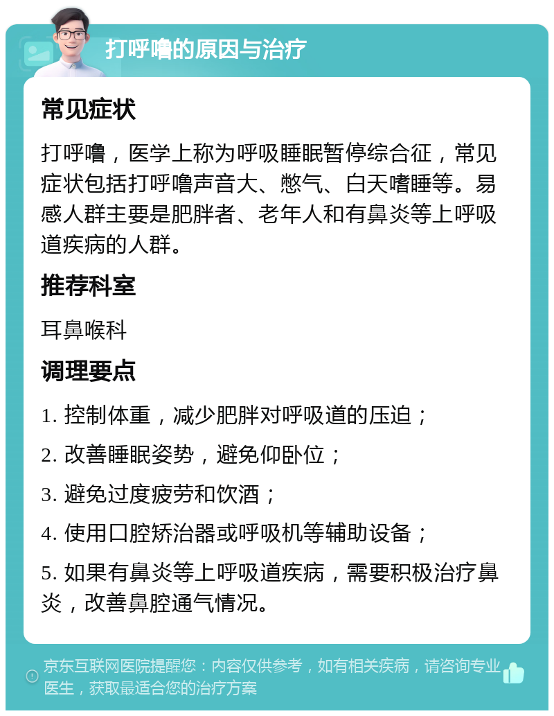 打呼噜的原因与治疗 常见症状 打呼噜，医学上称为呼吸睡眠暂停综合征，常见症状包括打呼噜声音大、憋气、白天嗜睡等。易感人群主要是肥胖者、老年人和有鼻炎等上呼吸道疾病的人群。 推荐科室 耳鼻喉科 调理要点 1. 控制体重，减少肥胖对呼吸道的压迫； 2. 改善睡眠姿势，避免仰卧位； 3. 避免过度疲劳和饮酒； 4. 使用口腔矫治器或呼吸机等辅助设备； 5. 如果有鼻炎等上呼吸道疾病，需要积极治疗鼻炎，改善鼻腔通气情况。