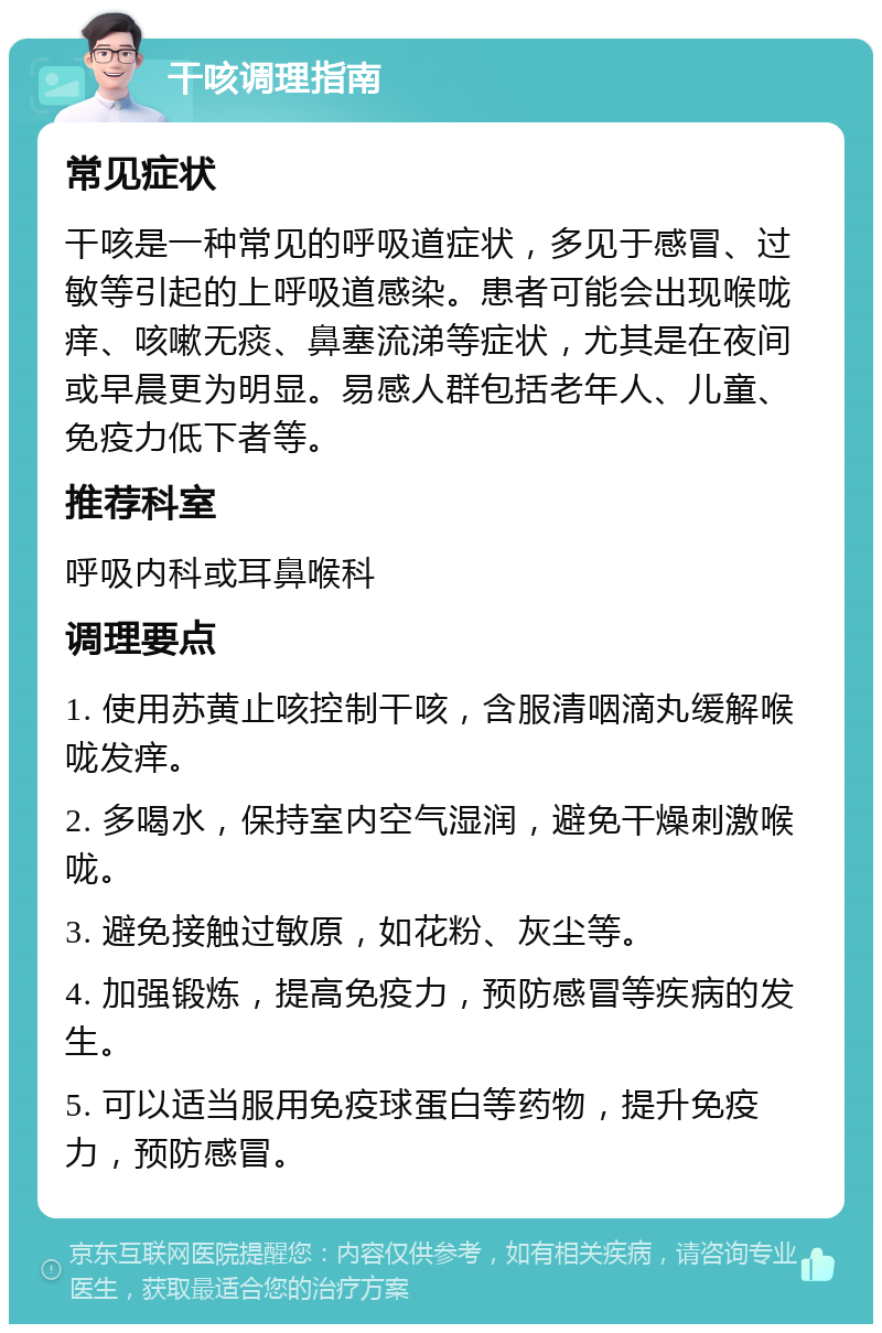 干咳调理指南 常见症状 干咳是一种常见的呼吸道症状，多见于感冒、过敏等引起的上呼吸道感染。患者可能会出现喉咙痒、咳嗽无痰、鼻塞流涕等症状，尤其是在夜间或早晨更为明显。易感人群包括老年人、儿童、免疫力低下者等。 推荐科室 呼吸内科或耳鼻喉科 调理要点 1. 使用苏黄止咳控制干咳，含服清咽滴丸缓解喉咙发痒。 2. 多喝水，保持室内空气湿润，避免干燥刺激喉咙。 3. 避免接触过敏原，如花粉、灰尘等。 4. 加强锻炼，提高免疫力，预防感冒等疾病的发生。 5. 可以适当服用免疫球蛋白等药物，提升免疫力，预防感冒。