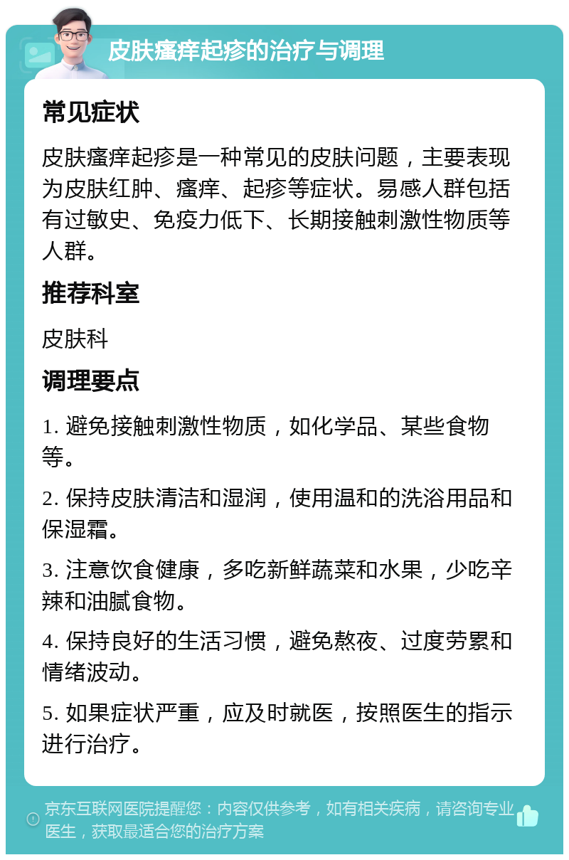 皮肤瘙痒起疹的治疗与调理 常见症状 皮肤瘙痒起疹是一种常见的皮肤问题，主要表现为皮肤红肿、瘙痒、起疹等症状。易感人群包括有过敏史、免疫力低下、长期接触刺激性物质等人群。 推荐科室 皮肤科 调理要点 1. 避免接触刺激性物质，如化学品、某些食物等。 2. 保持皮肤清洁和湿润，使用温和的洗浴用品和保湿霜。 3. 注意饮食健康，多吃新鲜蔬菜和水果，少吃辛辣和油腻食物。 4. 保持良好的生活习惯，避免熬夜、过度劳累和情绪波动。 5. 如果症状严重，应及时就医，按照医生的指示进行治疗。