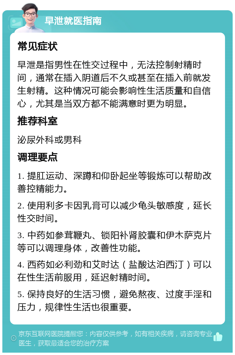 早泄就医指南 常见症状 早泄是指男性在性交过程中，无法控制射精时间，通常在插入阴道后不久或甚至在插入前就发生射精。这种情况可能会影响性生活质量和自信心，尤其是当双方都不能满意时更为明显。 推荐科室 泌尿外科或男科 调理要点 1. 提肛运动、深蹲和仰卧起坐等锻炼可以帮助改善控精能力。 2. 使用利多卡因乳膏可以减少龟头敏感度，延长性交时间。 3. 中药如参茸鞭丸、锁阳补肾胶囊和伊木萨克片等可以调理身体，改善性功能。 4. 西药如必利劲和艾时达（盐酸达泊西汀）可以在性生活前服用，延迟射精时间。 5. 保持良好的生活习惯，避免熬夜、过度手淫和压力，规律性生活也很重要。