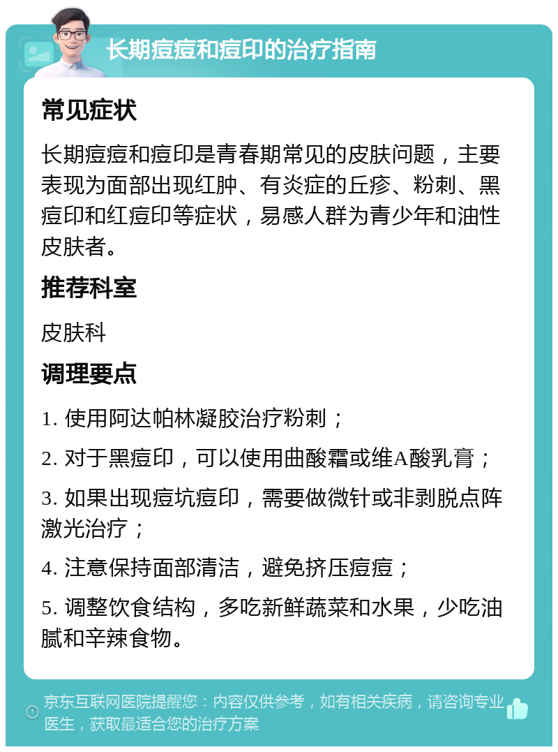 长期痘痘和痘印的治疗指南 常见症状 长期痘痘和痘印是青春期常见的皮肤问题，主要表现为面部出现红肿、有炎症的丘疹、粉刺、黑痘印和红痘印等症状，易感人群为青少年和油性皮肤者。 推荐科室 皮肤科 调理要点 1. 使用阿达帕林凝胶治疗粉刺； 2. 对于黑痘印，可以使用曲酸霜或维A酸乳膏； 3. 如果出现痘坑痘印，需要做微针或非剥脱点阵激光治疗； 4. 注意保持面部清洁，避免挤压痘痘； 5. 调整饮食结构，多吃新鲜蔬菜和水果，少吃油腻和辛辣食物。