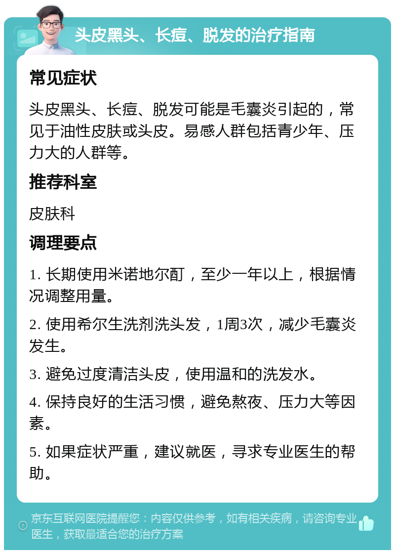 头皮黑头、长痘、脱发的治疗指南 常见症状 头皮黑头、长痘、脱发可能是毛囊炎引起的，常见于油性皮肤或头皮。易感人群包括青少年、压力大的人群等。 推荐科室 皮肤科 调理要点 1. 长期使用米诺地尔酊，至少一年以上，根据情况调整用量。 2. 使用希尔生洗剂洗头发，1周3次，减少毛囊炎发生。 3. 避免过度清洁头皮，使用温和的洗发水。 4. 保持良好的生活习惯，避免熬夜、压力大等因素。 5. 如果症状严重，建议就医，寻求专业医生的帮助。