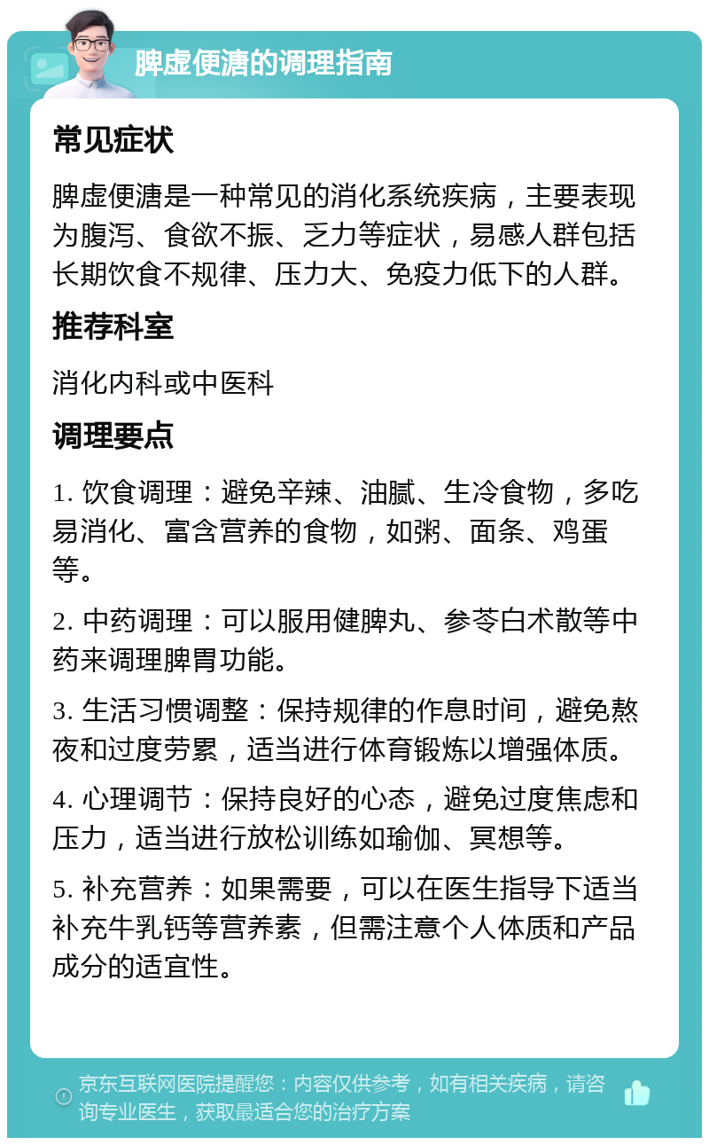 脾虚便溏的调理指南 常见症状 脾虚便溏是一种常见的消化系统疾病，主要表现为腹泻、食欲不振、乏力等症状，易感人群包括长期饮食不规律、压力大、免疫力低下的人群。 推荐科室 消化内科或中医科 调理要点 1. 饮食调理：避免辛辣、油腻、生冷食物，多吃易消化、富含营养的食物，如粥、面条、鸡蛋等。 2. 中药调理：可以服用健脾丸、参苓白术散等中药来调理脾胃功能。 3. 生活习惯调整：保持规律的作息时间，避免熬夜和过度劳累，适当进行体育锻炼以增强体质。 4. 心理调节：保持良好的心态，避免过度焦虑和压力，适当进行放松训练如瑜伽、冥想等。 5. 补充营养：如果需要，可以在医生指导下适当补充牛乳钙等营养素，但需注意个人体质和产品成分的适宜性。