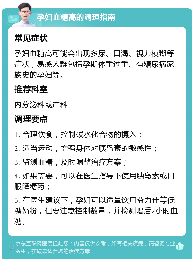 孕妇血糖高的调理指南 常见症状 孕妇血糖高可能会出现多尿、口渴、视力模糊等症状，易感人群包括孕期体重过重、有糖尿病家族史的孕妇等。 推荐科室 内分泌科或产科 调理要点 1. 合理饮食，控制碳水化合物的摄入； 2. 适当运动，增强身体对胰岛素的敏感性； 3. 监测血糖，及时调整治疗方案； 4. 如果需要，可以在医生指导下使用胰岛素或口服降糖药； 5. 在医生建议下，孕妇可以适量饮用益力佳等低糖奶粉，但要注意控制数量，并检测喝后2小时血糖。