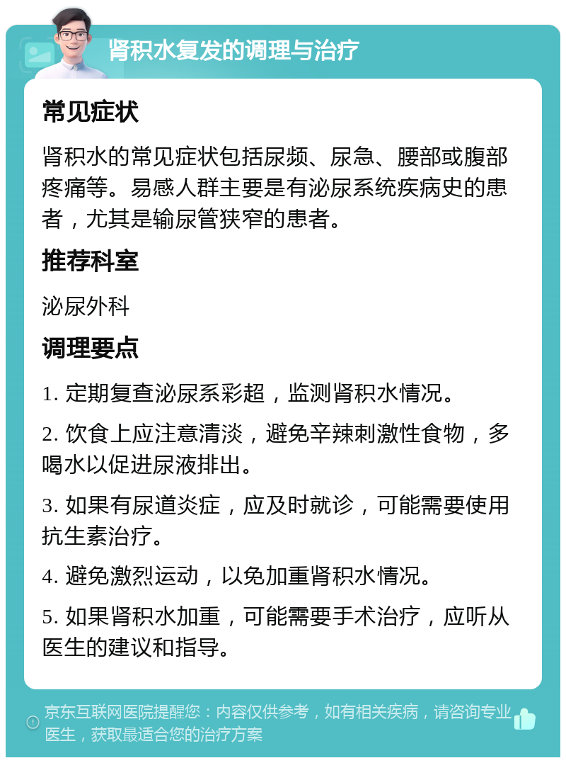 肾积水复发的调理与治疗 常见症状 肾积水的常见症状包括尿频、尿急、腰部或腹部疼痛等。易感人群主要是有泌尿系统疾病史的患者，尤其是输尿管狭窄的患者。 推荐科室 泌尿外科 调理要点 1. 定期复查泌尿系彩超，监测肾积水情况。 2. 饮食上应注意清淡，避免辛辣刺激性食物，多喝水以促进尿液排出。 3. 如果有尿道炎症，应及时就诊，可能需要使用抗生素治疗。 4. 避免激烈运动，以免加重肾积水情况。 5. 如果肾积水加重，可能需要手术治疗，应听从医生的建议和指导。