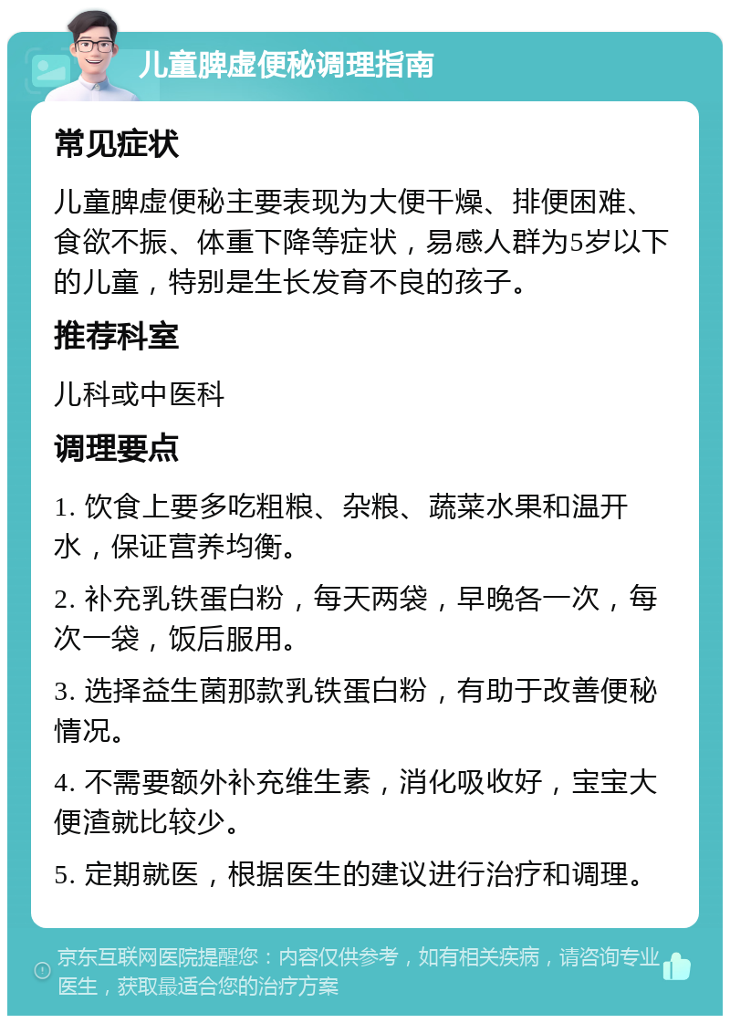 儿童脾虚便秘调理指南 常见症状 儿童脾虚便秘主要表现为大便干燥、排便困难、食欲不振、体重下降等症状，易感人群为5岁以下的儿童，特别是生长发育不良的孩子。 推荐科室 儿科或中医科 调理要点 1. 饮食上要多吃粗粮、杂粮、蔬菜水果和温开水，保证营养均衡。 2. 补充乳铁蛋白粉，每天两袋，早晚各一次，每次一袋，饭后服用。 3. 选择益生菌那款乳铁蛋白粉，有助于改善便秘情况。 4. 不需要额外补充维生素，消化吸收好，宝宝大便渣就比较少。 5. 定期就医，根据医生的建议进行治疗和调理。