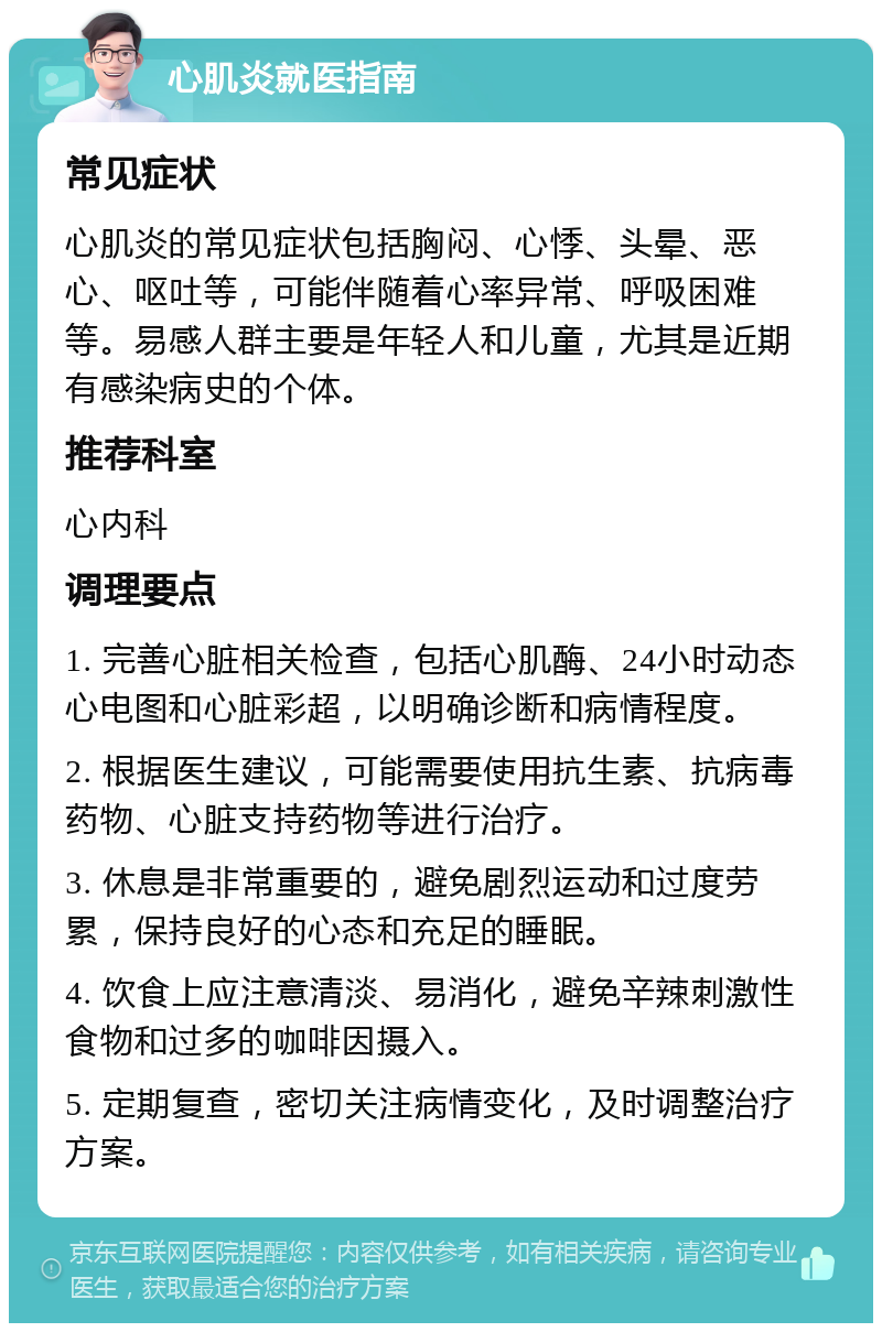 心肌炎就医指南 常见症状 心肌炎的常见症状包括胸闷、心悸、头晕、恶心、呕吐等，可能伴随着心率异常、呼吸困难等。易感人群主要是年轻人和儿童，尤其是近期有感染病史的个体。 推荐科室 心内科 调理要点 1. 完善心脏相关检查，包括心肌酶、24小时动态心电图和心脏彩超，以明确诊断和病情程度。 2. 根据医生建议，可能需要使用抗生素、抗病毒药物、心脏支持药物等进行治疗。 3. 休息是非常重要的，避免剧烈运动和过度劳累，保持良好的心态和充足的睡眠。 4. 饮食上应注意清淡、易消化，避免辛辣刺激性食物和过多的咖啡因摄入。 5. 定期复查，密切关注病情变化，及时调整治疗方案。