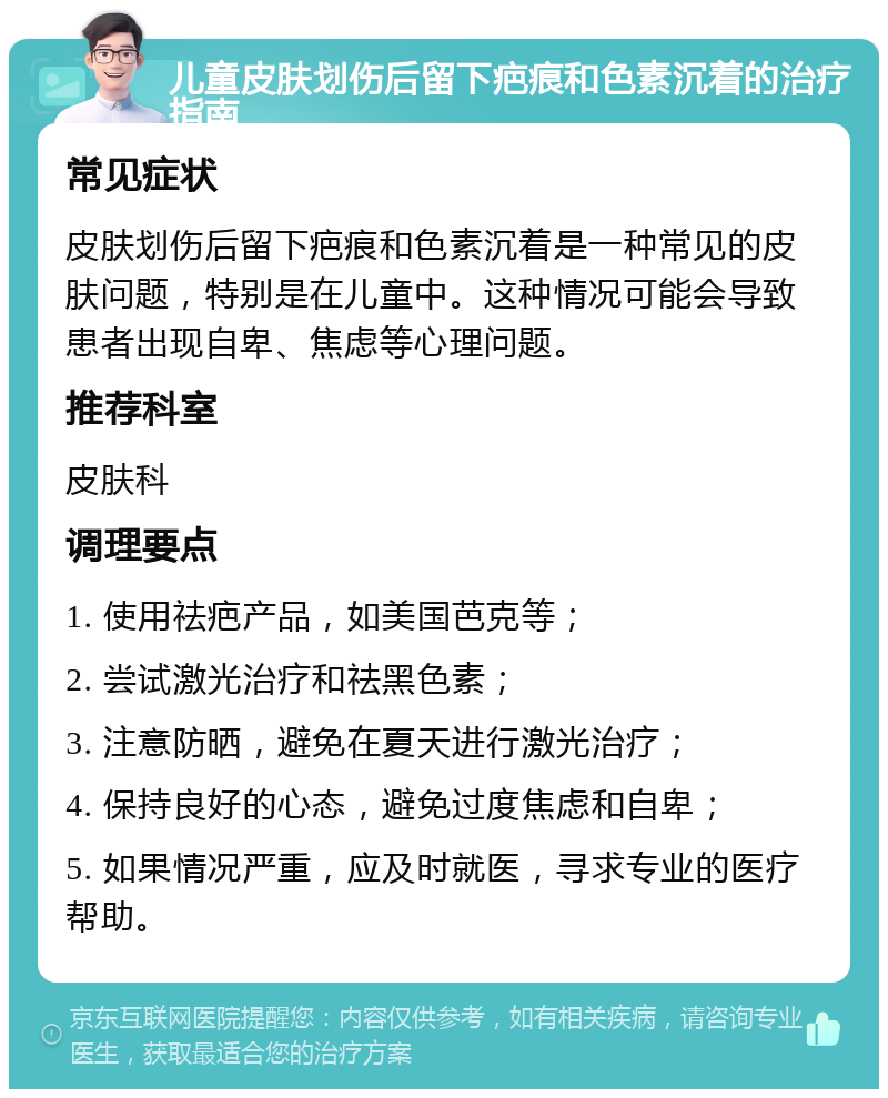 儿童皮肤划伤后留下疤痕和色素沉着的治疗指南 常见症状 皮肤划伤后留下疤痕和色素沉着是一种常见的皮肤问题，特别是在儿童中。这种情况可能会导致患者出现自卑、焦虑等心理问题。 推荐科室 皮肤科 调理要点 1. 使用祛疤产品，如美国芭克等； 2. 尝试激光治疗和祛黑色素； 3. 注意防晒，避免在夏天进行激光治疗； 4. 保持良好的心态，避免过度焦虑和自卑； 5. 如果情况严重，应及时就医，寻求专业的医疗帮助。