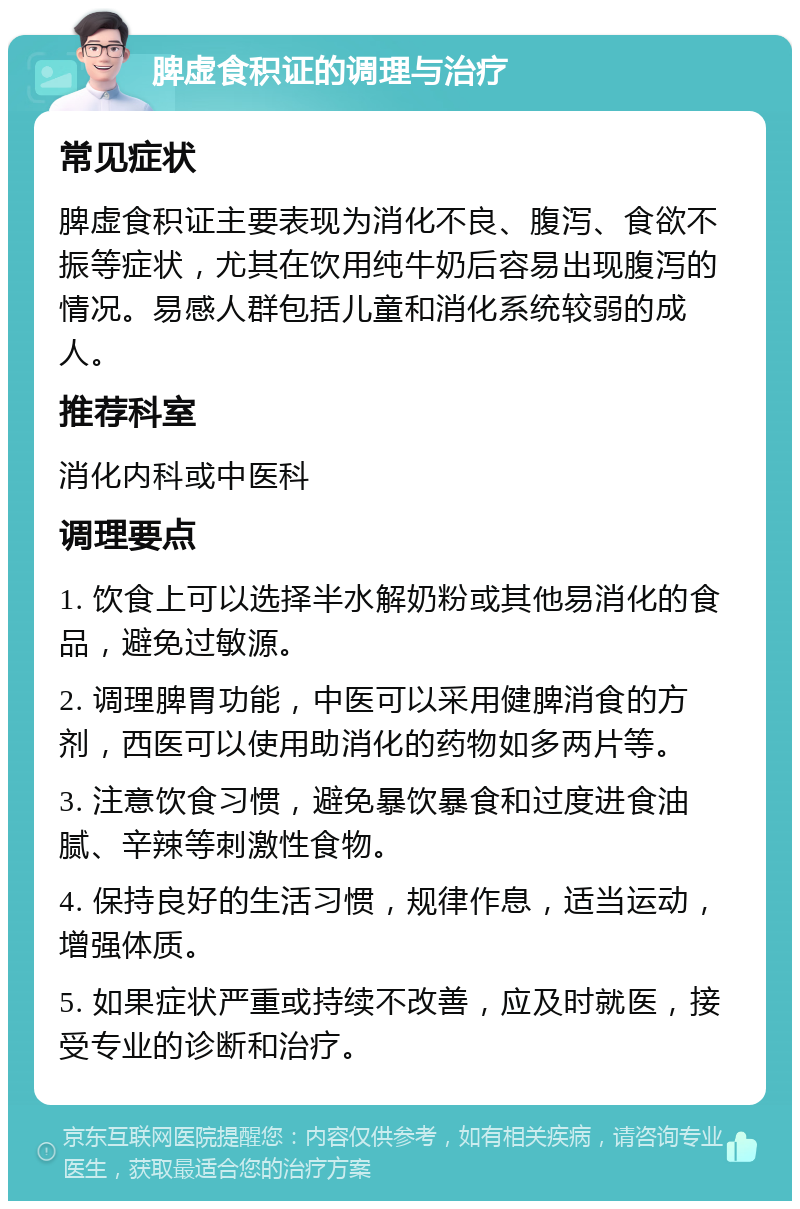 脾虚食积证的调理与治疗 常见症状 脾虚食积证主要表现为消化不良、腹泻、食欲不振等症状，尤其在饮用纯牛奶后容易出现腹泻的情况。易感人群包括儿童和消化系统较弱的成人。 推荐科室 消化内科或中医科 调理要点 1. 饮食上可以选择半水解奶粉或其他易消化的食品，避免过敏源。 2. 调理脾胃功能，中医可以采用健脾消食的方剂，西医可以使用助消化的药物如多两片等。 3. 注意饮食习惯，避免暴饮暴食和过度进食油腻、辛辣等刺激性食物。 4. 保持良好的生活习惯，规律作息，适当运动，增强体质。 5. 如果症状严重或持续不改善，应及时就医，接受专业的诊断和治疗。