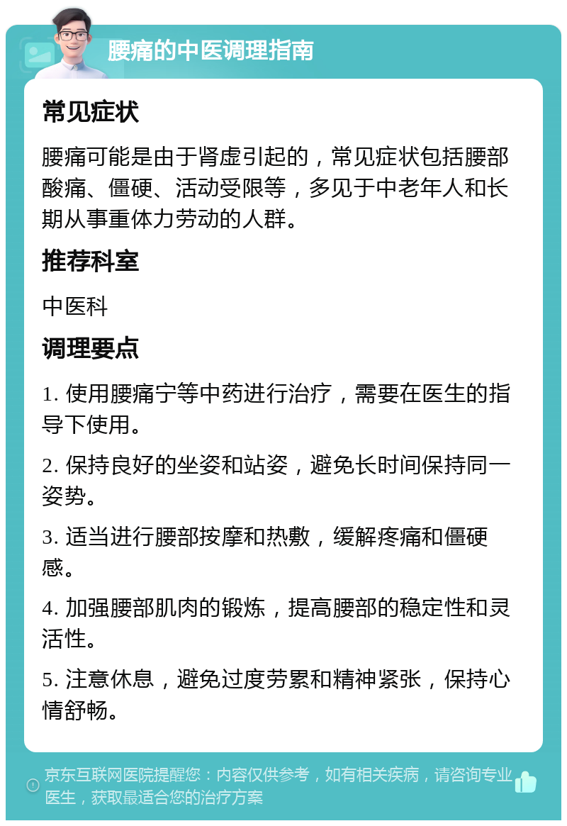 腰痛的中医调理指南 常见症状 腰痛可能是由于肾虚引起的，常见症状包括腰部酸痛、僵硬、活动受限等，多见于中老年人和长期从事重体力劳动的人群。 推荐科室 中医科 调理要点 1. 使用腰痛宁等中药进行治疗，需要在医生的指导下使用。 2. 保持良好的坐姿和站姿，避免长时间保持同一姿势。 3. 适当进行腰部按摩和热敷，缓解疼痛和僵硬感。 4. 加强腰部肌肉的锻炼，提高腰部的稳定性和灵活性。 5. 注意休息，避免过度劳累和精神紧张，保持心情舒畅。