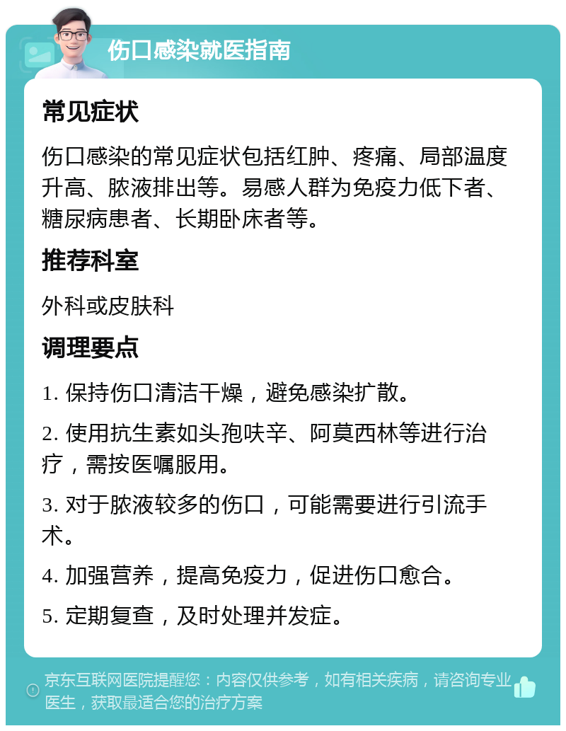 伤口感染就医指南 常见症状 伤口感染的常见症状包括红肿、疼痛、局部温度升高、脓液排出等。易感人群为免疫力低下者、糖尿病患者、长期卧床者等。 推荐科室 外科或皮肤科 调理要点 1. 保持伤口清洁干燥，避免感染扩散。 2. 使用抗生素如头孢呋辛、阿莫西林等进行治疗，需按医嘱服用。 3. 对于脓液较多的伤口，可能需要进行引流手术。 4. 加强营养，提高免疫力，促进伤口愈合。 5. 定期复查，及时处理并发症。