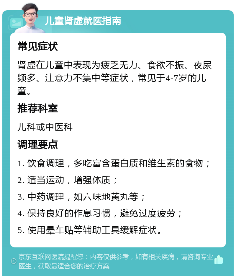 儿童肾虚就医指南 常见症状 肾虚在儿童中表现为疲乏无力、食欲不振、夜尿频多、注意力不集中等症状，常见于4-7岁的儿童。 推荐科室 儿科或中医科 调理要点 1. 饮食调理，多吃富含蛋白质和维生素的食物； 2. 适当运动，增强体质； 3. 中药调理，如六味地黄丸等； 4. 保持良好的作息习惯，避免过度疲劳； 5. 使用晕车贴等辅助工具缓解症状。