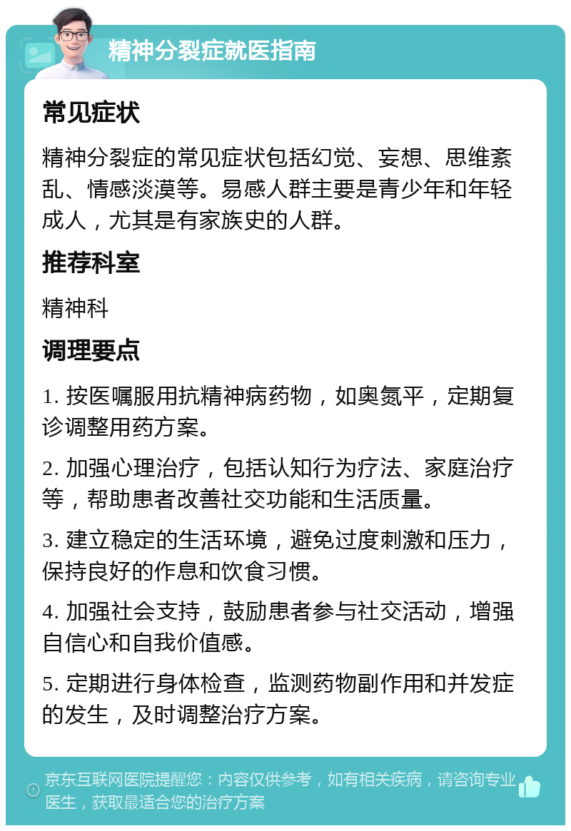 精神分裂症就医指南 常见症状 精神分裂症的常见症状包括幻觉、妄想、思维紊乱、情感淡漠等。易感人群主要是青少年和年轻成人，尤其是有家族史的人群。 推荐科室 精神科 调理要点 1. 按医嘱服用抗精神病药物，如奥氮平，定期复诊调整用药方案。 2. 加强心理治疗，包括认知行为疗法、家庭治疗等，帮助患者改善社交功能和生活质量。 3. 建立稳定的生活环境，避免过度刺激和压力，保持良好的作息和饮食习惯。 4. 加强社会支持，鼓励患者参与社交活动，增强自信心和自我价值感。 5. 定期进行身体检查，监测药物副作用和并发症的发生，及时调整治疗方案。