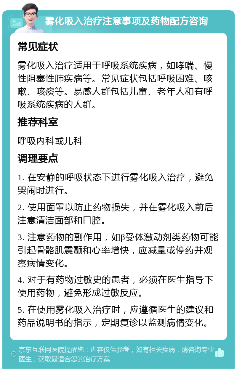 雾化吸入治疗注意事项及药物配方咨询 常见症状 雾化吸入治疗适用于呼吸系统疾病，如哮喘、慢性阻塞性肺疾病等。常见症状包括呼吸困难、咳嗽、咳痰等。易感人群包括儿童、老年人和有呼吸系统疾病的人群。 推荐科室 呼吸内科或儿科 调理要点 1. 在安静的呼吸状态下进行雾化吸入治疗，避免哭闹时进行。 2. 使用面罩以防止药物损失，并在雾化吸入前后注意清洁面部和口腔。 3. 注意药物的副作用，如β受体激动剂类药物可能引起骨骼肌震颤和心率增快，应减量或停药并观察病情变化。 4. 对于有药物过敏史的患者，必须在医生指导下使用药物，避免形成过敏反应。 5. 在使用雾化吸入治疗时，应遵循医生的建议和药品说明书的指示，定期复诊以监测病情变化。