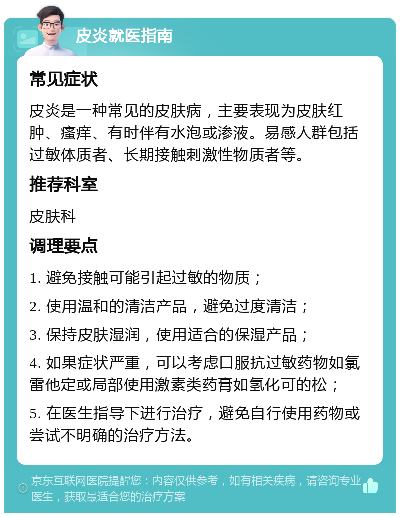 皮炎就医指南 常见症状 皮炎是一种常见的皮肤病，主要表现为皮肤红肿、瘙痒、有时伴有水泡或渗液。易感人群包括过敏体质者、长期接触刺激性物质者等。 推荐科室 皮肤科 调理要点 1. 避免接触可能引起过敏的物质； 2. 使用温和的清洁产品，避免过度清洁； 3. 保持皮肤湿润，使用适合的保湿产品； 4. 如果症状严重，可以考虑口服抗过敏药物如氯雷他定或局部使用激素类药膏如氢化可的松； 5. 在医生指导下进行治疗，避免自行使用药物或尝试不明确的治疗方法。