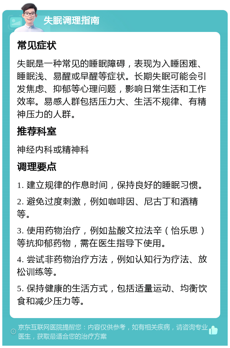 失眠调理指南 常见症状 失眠是一种常见的睡眠障碍，表现为入睡困难、睡眠浅、易醒或早醒等症状。长期失眠可能会引发焦虑、抑郁等心理问题，影响日常生活和工作效率。易感人群包括压力大、生活不规律、有精神压力的人群。 推荐科室 神经内科或精神科 调理要点 1. 建立规律的作息时间，保持良好的睡眠习惯。 2. 避免过度刺激，例如咖啡因、尼古丁和酒精等。 3. 使用药物治疗，例如盐酸文拉法辛（怡乐思）等抗抑郁药物，需在医生指导下使用。 4. 尝试非药物治疗方法，例如认知行为疗法、放松训练等。 5. 保持健康的生活方式，包括适量运动、均衡饮食和减少压力等。