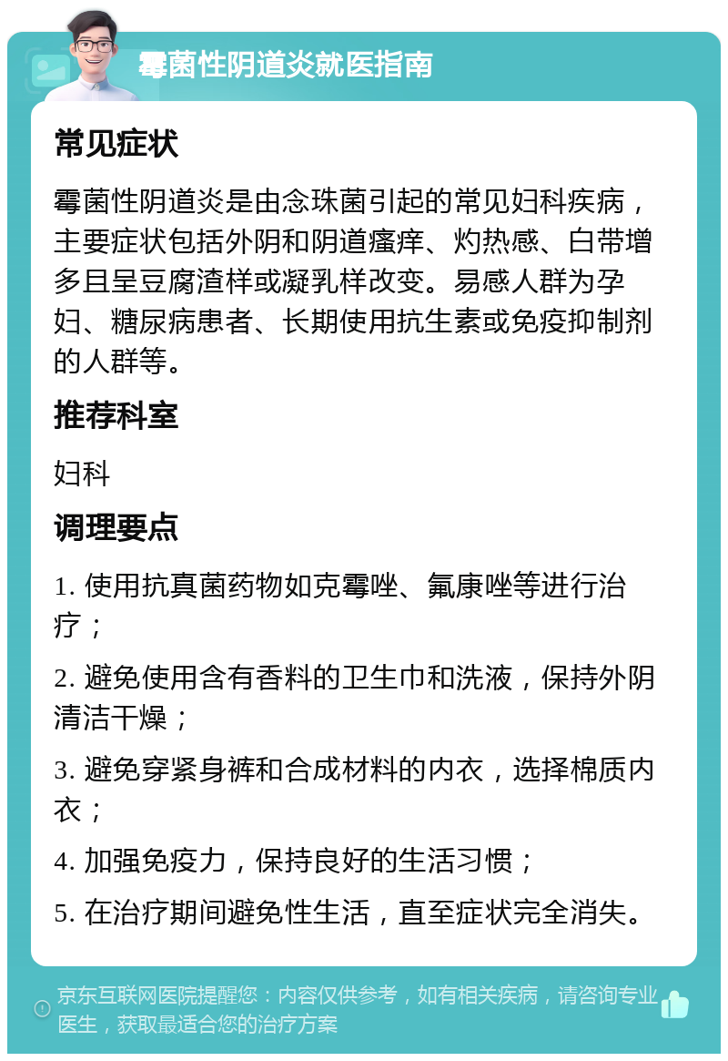 霉菌性阴道炎就医指南 常见症状 霉菌性阴道炎是由念珠菌引起的常见妇科疾病，主要症状包括外阴和阴道瘙痒、灼热感、白带增多且呈豆腐渣样或凝乳样改变。易感人群为孕妇、糖尿病患者、长期使用抗生素或免疫抑制剂的人群等。 推荐科室 妇科 调理要点 1. 使用抗真菌药物如克霉唑、氟康唑等进行治疗； 2. 避免使用含有香料的卫生巾和洗液，保持外阴清洁干燥； 3. 避免穿紧身裤和合成材料的内衣，选择棉质内衣； 4. 加强免疫力，保持良好的生活习惯； 5. 在治疗期间避免性生活，直至症状完全消失。