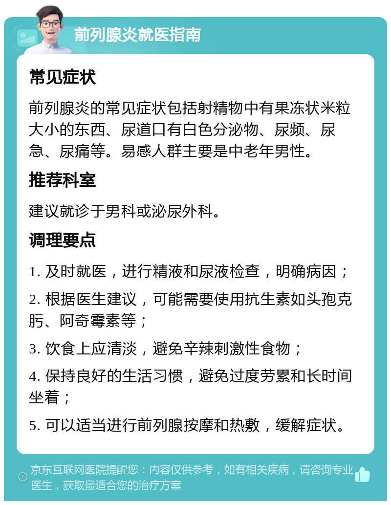 前列腺炎就医指南 常见症状 前列腺炎的常见症状包括射精物中有果冻状米粒大小的东西、尿道口有白色分泌物、尿频、尿急、尿痛等。易感人群主要是中老年男性。 推荐科室 建议就诊于男科或泌尿外科。 调理要点 1. 及时就医，进行精液和尿液检查，明确病因； 2. 根据医生建议，可能需要使用抗生素如头孢克肟、阿奇霉素等； 3. 饮食上应清淡，避免辛辣刺激性食物； 4. 保持良好的生活习惯，避免过度劳累和长时间坐着； 5. 可以适当进行前列腺按摩和热敷，缓解症状。