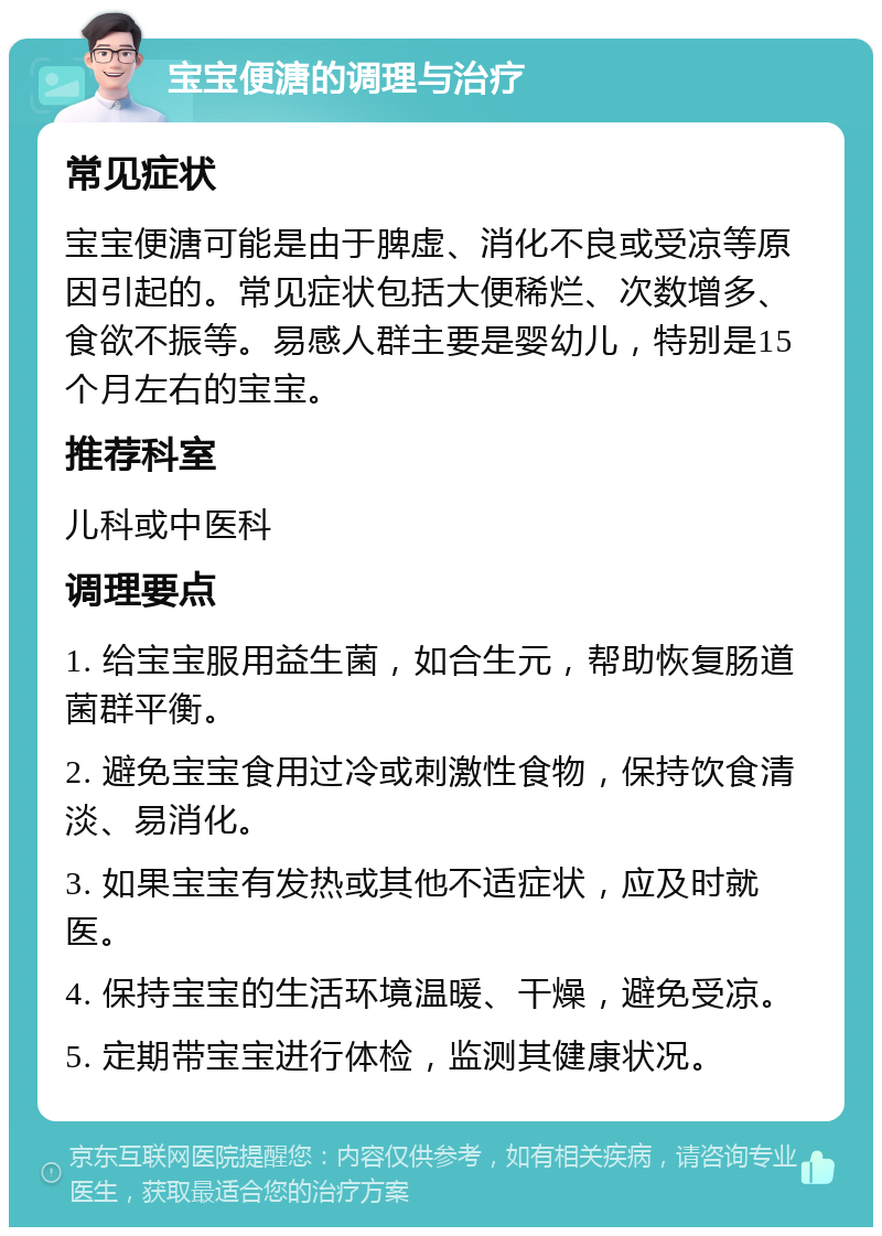 宝宝便溏的调理与治疗 常见症状 宝宝便溏可能是由于脾虚、消化不良或受凉等原因引起的。常见症状包括大便稀烂、次数增多、食欲不振等。易感人群主要是婴幼儿，特别是15个月左右的宝宝。 推荐科室 儿科或中医科 调理要点 1. 给宝宝服用益生菌，如合生元，帮助恢复肠道菌群平衡。 2. 避免宝宝食用过冷或刺激性食物，保持饮食清淡、易消化。 3. 如果宝宝有发热或其他不适症状，应及时就医。 4. 保持宝宝的生活环境温暖、干燥，避免受凉。 5. 定期带宝宝进行体检，监测其健康状况。