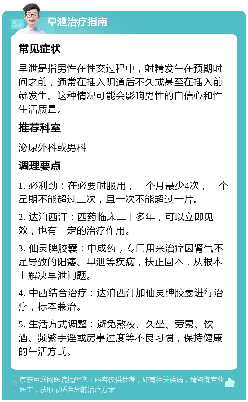 早泄治疗指南 常见症状 早泄是指男性在性交过程中，射精发生在预期时间之前，通常在插入阴道后不久或甚至在插入前就发生。这种情况可能会影响男性的自信心和性生活质量。 推荐科室 泌尿外科或男科 调理要点 1. 必利劲：在必要时服用，一个月最少4次，一个星期不能超过三次，且一次不能超过一片。 2. 达泊西汀：西药临床二十多年，可以立即见效，也有一定的治疗作用。 3. 仙灵脾胶囊：中成药，专门用来治疗因肾气不足导致的阳痿、早泄等疾病，扶正固本，从根本上解决早泄问题。 4. 中西结合治疗：达泊西汀加仙灵脾胶囊进行治疗，标本兼治。 5. 生活方式调整：避免熬夜、久坐、劳累、饮酒、频繁手淫或房事过度等不良习惯，保持健康的生活方式。