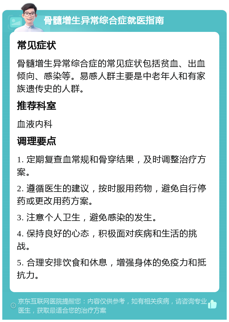 骨髓增生异常综合症就医指南 常见症状 骨髓增生异常综合症的常见症状包括贫血、出血倾向、感染等。易感人群主要是中老年人和有家族遗传史的人群。 推荐科室 血液内科 调理要点 1. 定期复查血常规和骨穿结果，及时调整治疗方案。 2. 遵循医生的建议，按时服用药物，避免自行停药或更改用药方案。 3. 注意个人卫生，避免感染的发生。 4. 保持良好的心态，积极面对疾病和生活的挑战。 5. 合理安排饮食和休息，增强身体的免疫力和抵抗力。