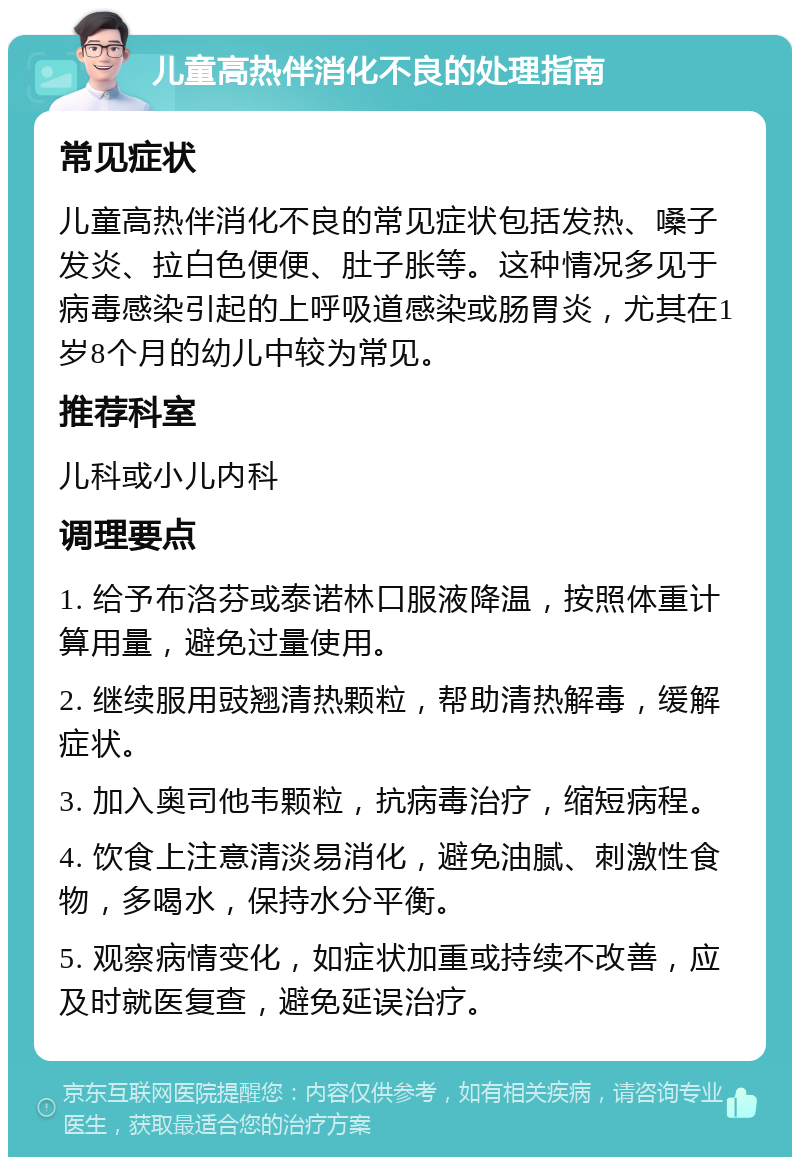 儿童高热伴消化不良的处理指南 常见症状 儿童高热伴消化不良的常见症状包括发热、嗓子发炎、拉白色便便、肚子胀等。这种情况多见于病毒感染引起的上呼吸道感染或肠胃炎，尤其在1岁8个月的幼儿中较为常见。 推荐科室 儿科或小儿内科 调理要点 1. 给予布洛芬或泰诺林口服液降温，按照体重计算用量，避免过量使用。 2. 继续服用豉翘清热颗粒，帮助清热解毒，缓解症状。 3. 加入奥司他韦颗粒，抗病毒治疗，缩短病程。 4. 饮食上注意清淡易消化，避免油腻、刺激性食物，多喝水，保持水分平衡。 5. 观察病情变化，如症状加重或持续不改善，应及时就医复查，避免延误治疗。