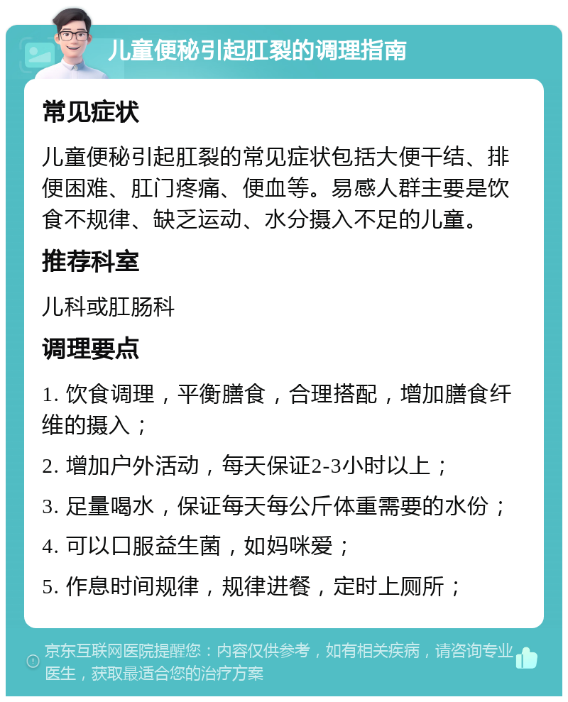 儿童便秘引起肛裂的调理指南 常见症状 儿童便秘引起肛裂的常见症状包括大便干结、排便困难、肛门疼痛、便血等。易感人群主要是饮食不规律、缺乏运动、水分摄入不足的儿童。 推荐科室 儿科或肛肠科 调理要点 1. 饮食调理，平衡膳食，合理搭配，增加膳食纤维的摄入； 2. 增加户外活动，每天保证2-3小时以上； 3. 足量喝水，保证每天每公斤体重需要的水份； 4. 可以口服益生菌，如妈咪爱； 5. 作息时间规律，规律进餐，定时上厕所；