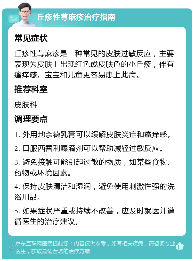 丘疹性荨麻疹治疗指南 常见症状 丘疹性荨麻疹是一种常见的皮肤过敏反应，主要表现为皮肤上出现红色或皮肤色的小丘疹，伴有瘙痒感。宝宝和儿童更容易患上此病。 推荐科室 皮肤科 调理要点 1. 外用地奈德乳膏可以缓解皮肤炎症和瘙痒感。 2. 口服西替利嗪滴剂可以帮助减轻过敏反应。 3. 避免接触可能引起过敏的物质，如某些食物、药物或环境因素。 4. 保持皮肤清洁和湿润，避免使用刺激性强的洗浴用品。 5. 如果症状严重或持续不改善，应及时就医并遵循医生的治疗建议。