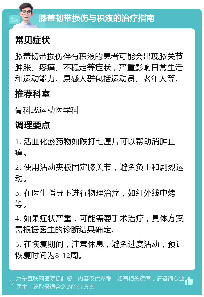 膝盖韧带损伤与积液的治疗指南 常见症状 膝盖韧带损伤伴有积液的患者可能会出现膝关节肿胀、疼痛、不稳定等症状，严重影响日常生活和运动能力。易感人群包括运动员、老年人等。 推荐科室 骨科或运动医学科 调理要点 1. 活血化瘀药物如跌打七厘片可以帮助消肿止痛。 2. 使用活动夹板固定膝关节，避免负重和剧烈运动。 3. 在医生指导下进行物理治疗，如红外线电烤等。 4. 如果症状严重，可能需要手术治疗，具体方案需根据医生的诊断结果确定。 5. 在恢复期间，注意休息，避免过度活动，预计恢复时间为8-12周。