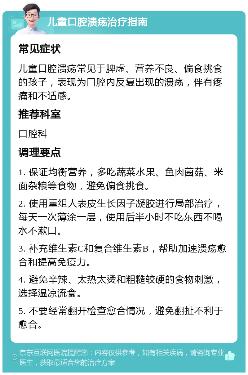 儿童口腔溃疡治疗指南 常见症状 儿童口腔溃疡常见于脾虚、营养不良、偏食挑食的孩子，表现为口腔内反复出现的溃疡，伴有疼痛和不适感。 推荐科室 口腔科 调理要点 1. 保证均衡营养，多吃蔬菜水果、鱼肉菌菇、米面杂粮等食物，避免偏食挑食。 2. 使用重组人表皮生长因子凝胶进行局部治疗，每天一次薄涂一层，使用后半小时不吃东西不喝水不漱口。 3. 补充维生素C和复合维生素B，帮助加速溃疡愈合和提高免疫力。 4. 避免辛辣、太热太烫和粗糙较硬的食物刺激，选择温凉流食。 5. 不要经常翻开检查愈合情况，避免翻扯不利于愈合。