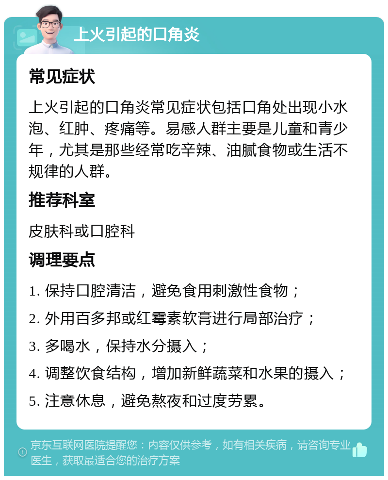 上火引起的口角炎 常见症状 上火引起的口角炎常见症状包括口角处出现小水泡、红肿、疼痛等。易感人群主要是儿童和青少年，尤其是那些经常吃辛辣、油腻食物或生活不规律的人群。 推荐科室 皮肤科或口腔科 调理要点 1. 保持口腔清洁，避免食用刺激性食物； 2. 外用百多邦或红霉素软膏进行局部治疗； 3. 多喝水，保持水分摄入； 4. 调整饮食结构，增加新鲜蔬菜和水果的摄入； 5. 注意休息，避免熬夜和过度劳累。