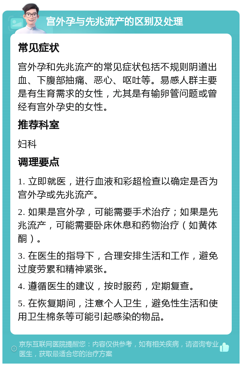 宫外孕与先兆流产的区别及处理 常见症状 宫外孕和先兆流产的常见症状包括不规则阴道出血、下腹部抽痛、恶心、呕吐等。易感人群主要是有生育需求的女性，尤其是有输卵管问题或曾经有宫外孕史的女性。 推荐科室 妇科 调理要点 1. 立即就医，进行血液和彩超检查以确定是否为宫外孕或先兆流产。 2. 如果是宫外孕，可能需要手术治疗；如果是先兆流产，可能需要卧床休息和药物治疗（如黄体酮）。 3. 在医生的指导下，合理安排生活和工作，避免过度劳累和精神紧张。 4. 遵循医生的建议，按时服药，定期复查。 5. 在恢复期间，注意个人卫生，避免性生活和使用卫生棉条等可能引起感染的物品。