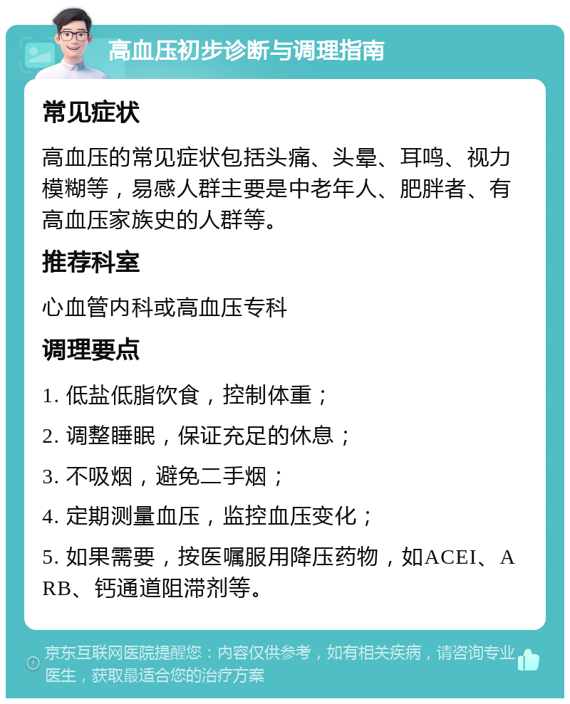 高血压初步诊断与调理指南 常见症状 高血压的常见症状包括头痛、头晕、耳鸣、视力模糊等，易感人群主要是中老年人、肥胖者、有高血压家族史的人群等。 推荐科室 心血管内科或高血压专科 调理要点 1. 低盐低脂饮食，控制体重； 2. 调整睡眠，保证充足的休息； 3. 不吸烟，避免二手烟； 4. 定期测量血压，监控血压变化； 5. 如果需要，按医嘱服用降压药物，如ACEI、ARB、钙通道阻滞剂等。